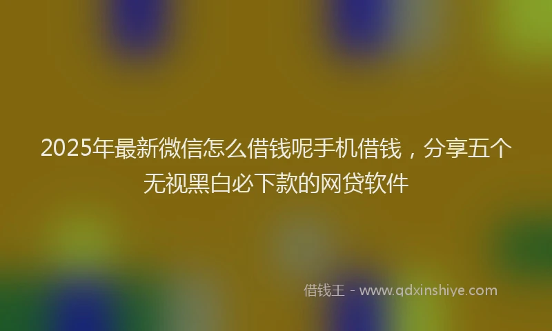 2025年最新微信怎么借钱呢手机借钱，分享五个无视黑白必下款的网贷软件