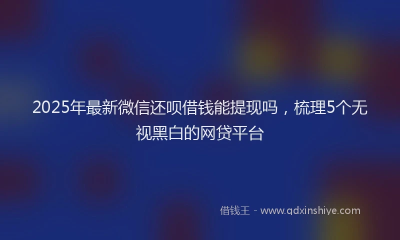 2025年最新微信还呗借钱能提现吗，梳理5个无视黑白的网贷平台