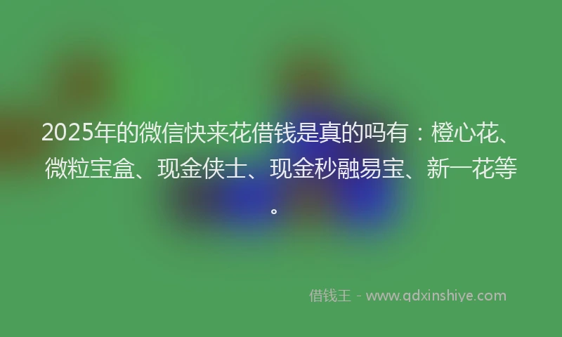 2025年的微信快来花借钱是真的吗有：橙心花、微粒宝盒、现金侠士、现金秒融易宝、新一花等。
