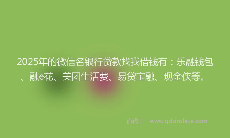 2025年的微信名银行贷款找我借钱有：乐融钱包、融e花、美团生活费、易贷宝融、现金侠等。