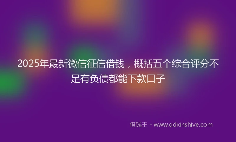 2025年最新微信征信借钱，概括五个综合评分不足有负债都能下款口子