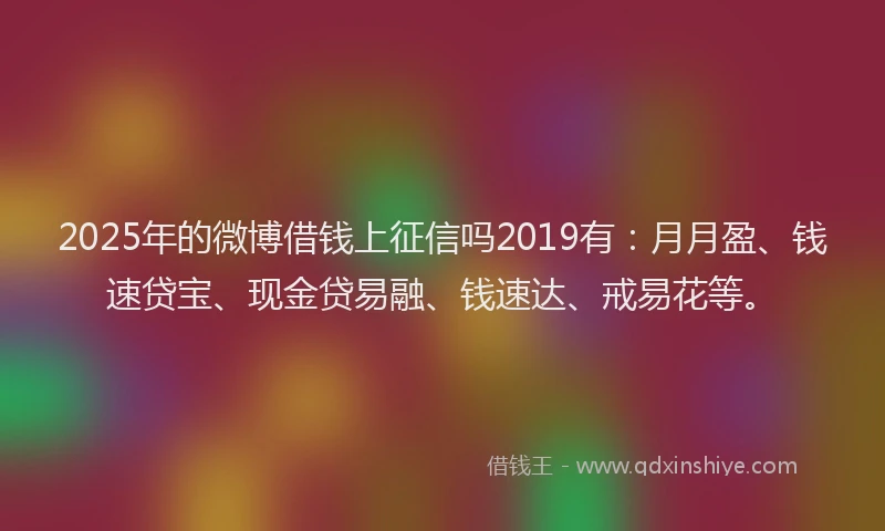 2025年的微博借钱上征信吗2019有：月月盈、钱速贷宝、现金贷易融、钱速达、戒易花等。