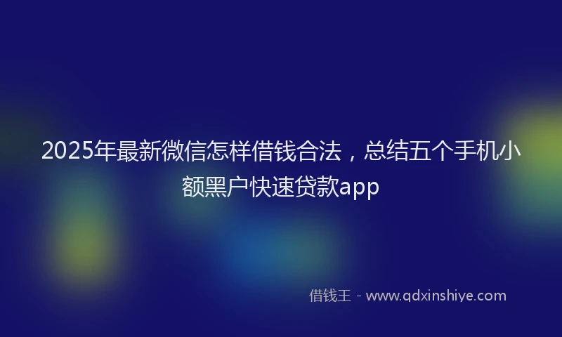 2025年最新微信怎样借钱合法，总结五个手机小额黑户快速贷款app