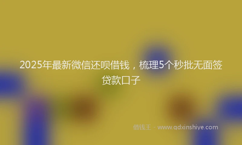 2025年最新微信还呗借钱，梳理5个秒批无面签贷款口子