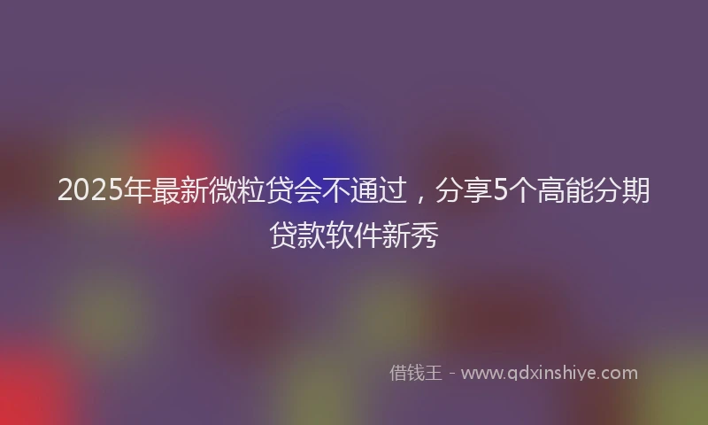 2025年最新微粒贷会不通过，分享5个高能分期贷款软件新秀