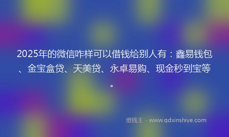 2025年的微信咋样可以借钱给别人有：鑫易钱包、金宝盒贷、天美贷、永卓易购、现金秒到宝等。