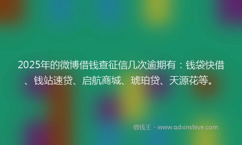 2025年的微博借钱查征信几次逾期有：钱袋快借、钱站速贷、启航商城、琥珀贷、天源花等。