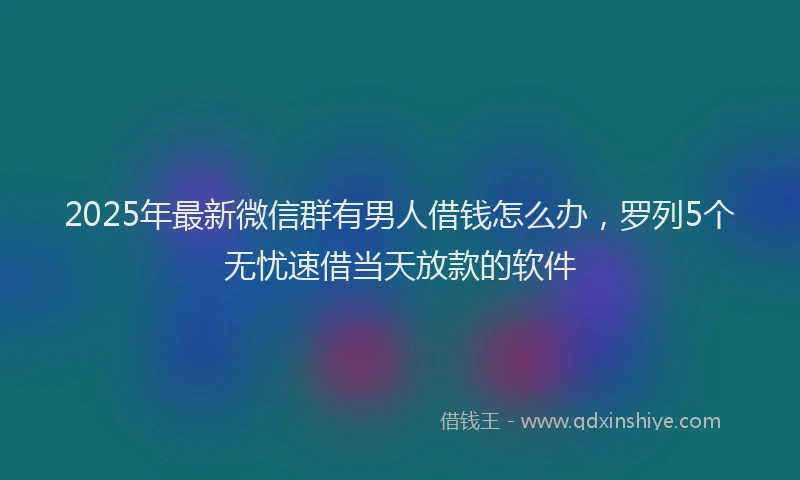 2025年最新微信群有男人借钱怎么办，罗列5个无忧速借当天放款的软件