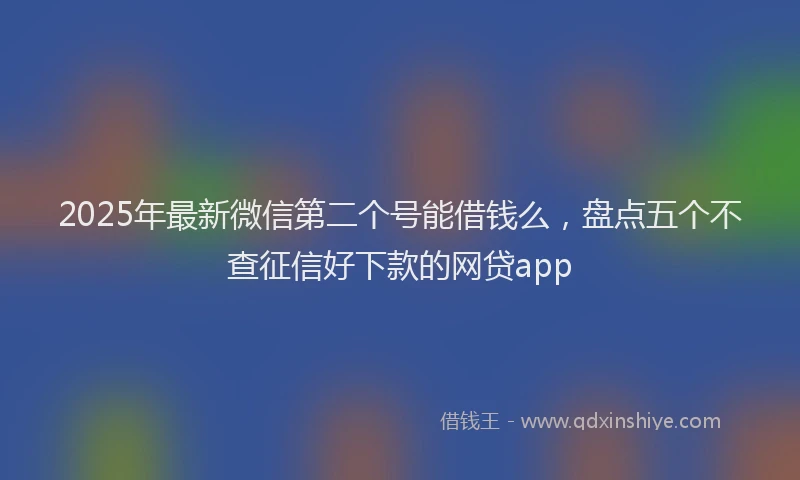 2025年最新微信第二个号能借钱么，盘点五个不查征信好下款的网贷app