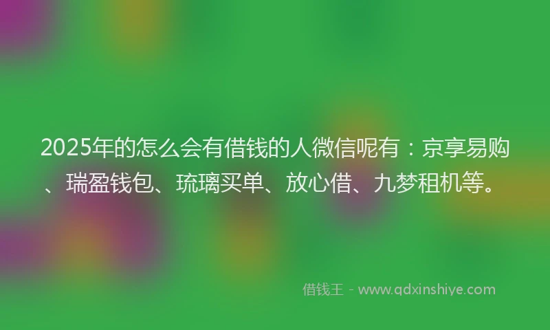 2025年的怎么会有借钱的人微信呢有：京享易购、瑞盈钱包、琉璃买单、放心借、九梦租机等。