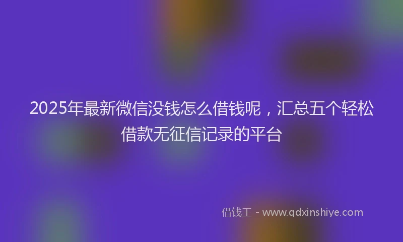 2025年最新微信没钱怎么借钱呢，汇总五个轻松借款无征信记录的平台