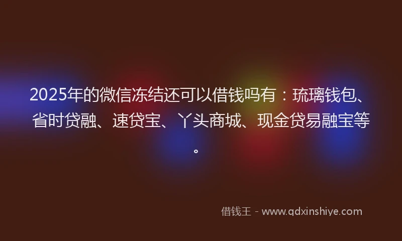 2025年的微信冻结还可以借钱吗有：琉璃钱包、省时贷融、速贷宝、丫头商城、现金贷易融宝等。