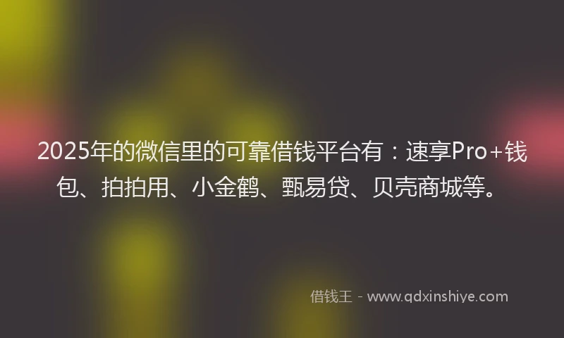 2025年的微信里的可靠借钱平台有：速享Pro+钱包、拍拍用、小金鹤、甄易贷、贝壳商城等。