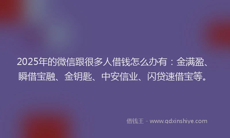 2025年的微信跟很多人借钱怎么办有：金满盈、瞬借宝融、金钥匙、中安信业、闪贷速借宝等。