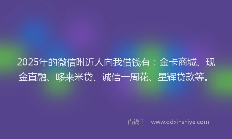 2025年的微信附近人向我借钱有：金卡商城、现金直融、哆来米贷、诚信一周花、星辉贷款等。