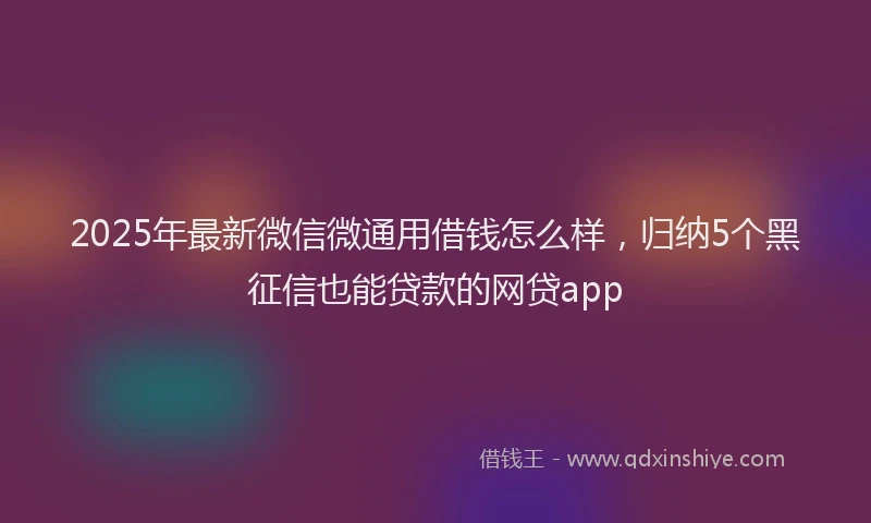 2025年最新微信微通用借钱怎么样，归纳5个黑征信也能贷款的网贷app