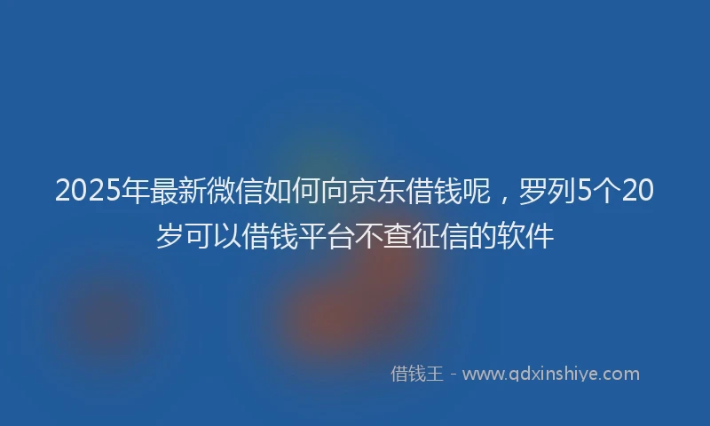 2025年最新微信如何向京东借钱呢，罗列5个20岁可以借钱平台不查征信的软件