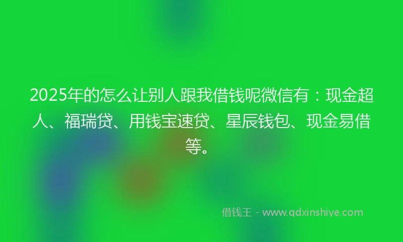 2025年的怎么让别人跟我借钱呢微信有：现金超人、福瑞贷、用钱宝速贷、星辰钱包、现金易借等。