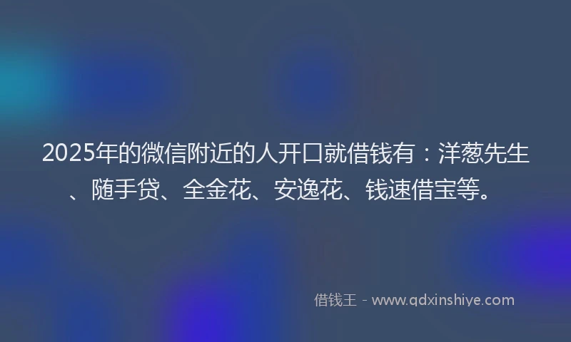 2025年的微信附近的人开口就借钱有：洋葱先生、随手贷、全金花、安逸花、钱速借宝等。