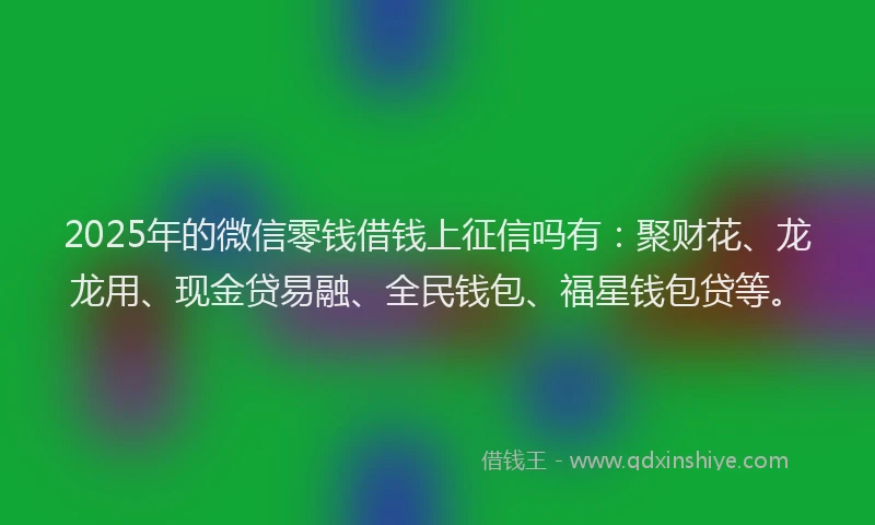 2025年的微信零钱借钱上征信吗有：聚财花、龙龙用、现金贷易融、全民钱包、福星钱包贷等。