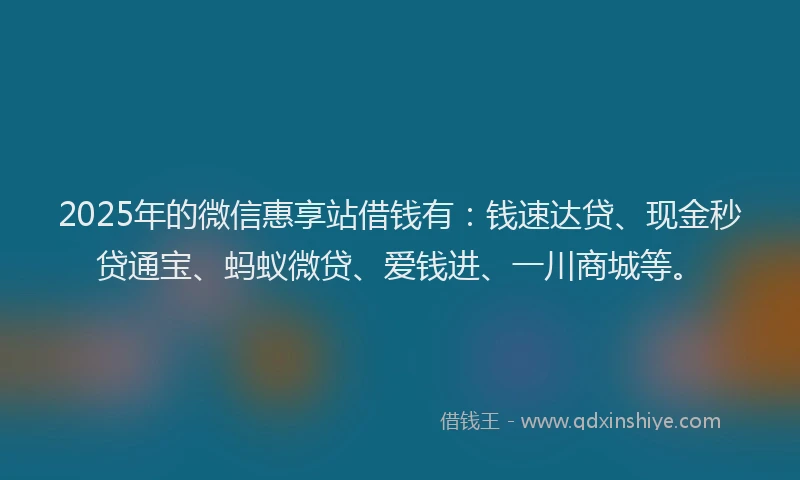 2025年的微信惠享站借钱有：钱速达贷、现金秒贷通宝、蚂蚁微贷、爱钱进、一川商城等。