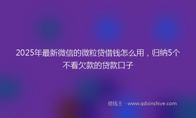 2025年最新微信的微粒贷借钱怎么用，归纳5个不看欠款的贷款口子