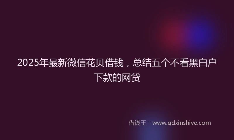 2025年最新微信花贝借钱，总结五个不看黑白户下款的网贷