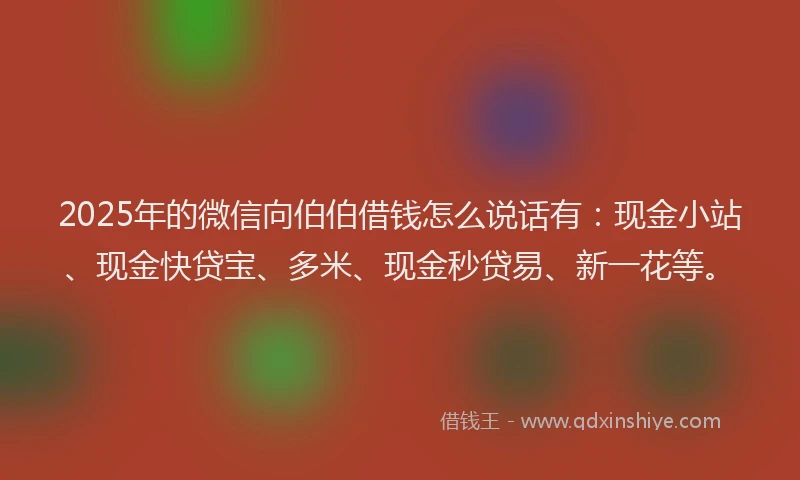 2025年的微信向伯伯借钱怎么说话有：现金小站、现金快贷宝、多米、现金秒贷易、新一花等。