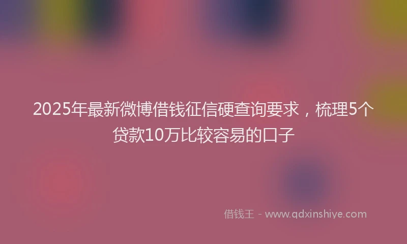 2025年最新微博借钱征信硬查询要求，梳理5个贷款10万比较容易的口子