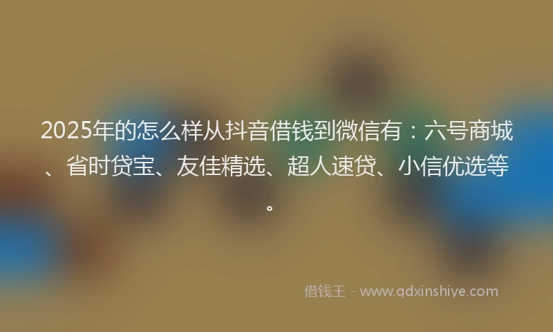 2025年的怎么样从抖音借钱到微信有：六号商城、省时贷宝、友佳精选、超人速贷、小信优选等。