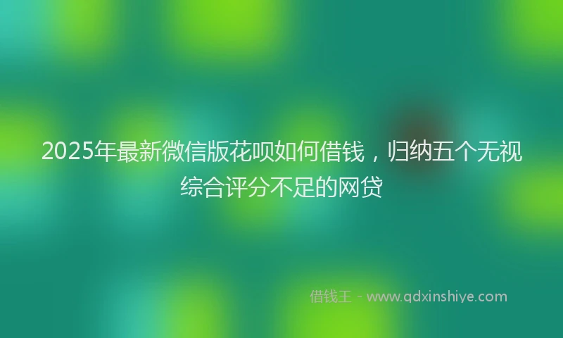 2025年最新微信版花呗如何借钱，归纳五个无视综合评分不足的网贷