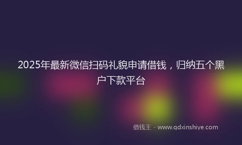 2025年最新微信扫码礼貌申请借钱，归纳五个黑户下款平台