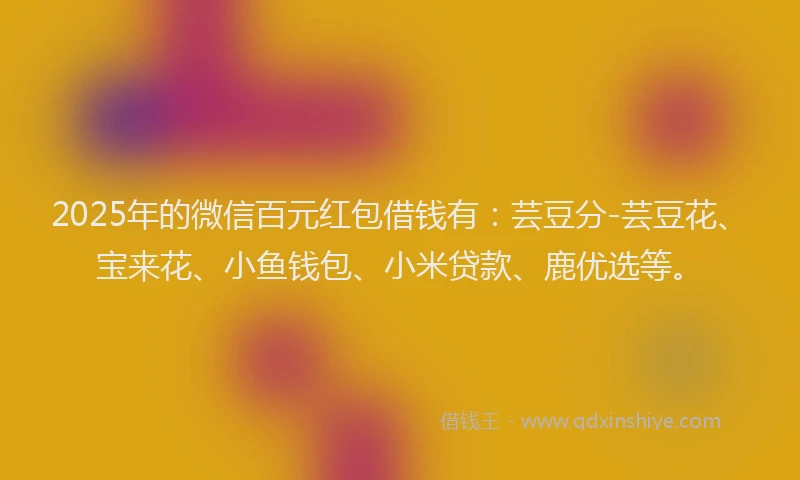 2025年的微信百元红包借钱有：芸豆分-芸豆花、宝来花、小鱼钱包、小米贷款、鹿优选等。