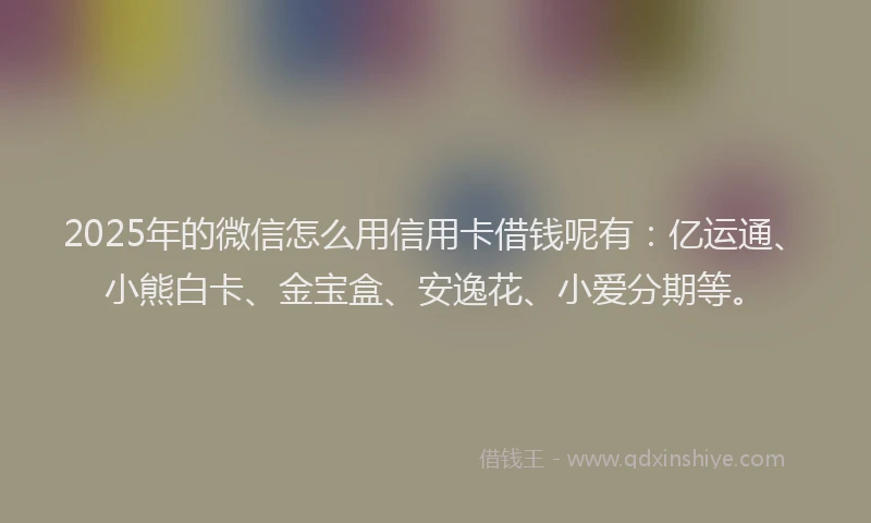 2025年的微信怎么用信用卡借钱呢有：亿运通、小熊白卡、金宝盒、安逸花、小爱分期等。