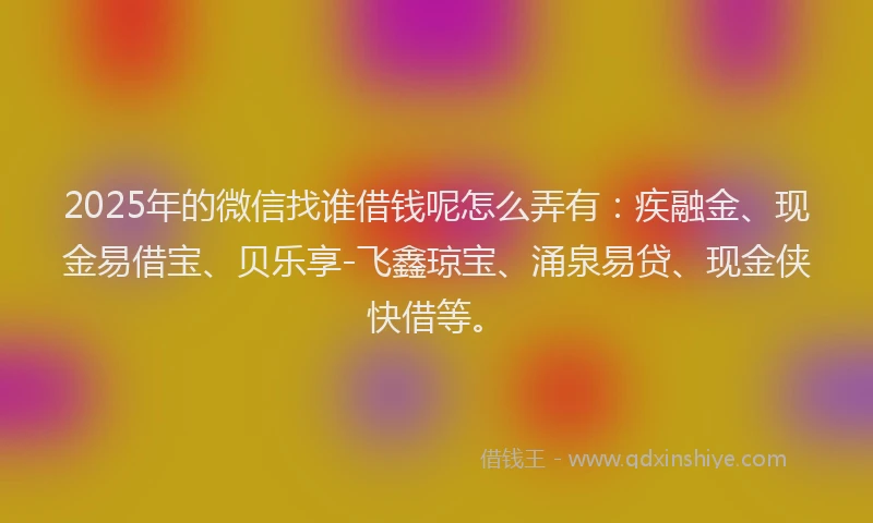 2025年的微信找谁借钱呢怎么弄有：疾融金、现金易借宝、贝乐享-飞鑫琼宝、涌泉易贷、现金侠快借等。