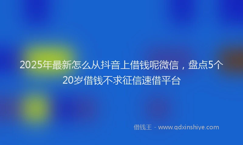 2025年最新怎么从抖音上借钱呢微信，盘点5个20岁借钱不求征信速借平台