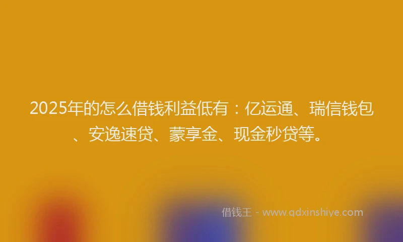 2025年的怎么借钱利益低有：亿运通、瑞信钱包、安逸速贷、蒙享金、现金秒贷等。