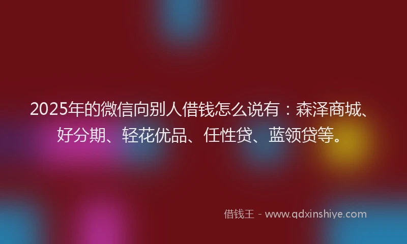 2025年的微信向别人借钱怎么说有：森泽商城、好分期、轻花优品、任性贷、蓝领贷等。