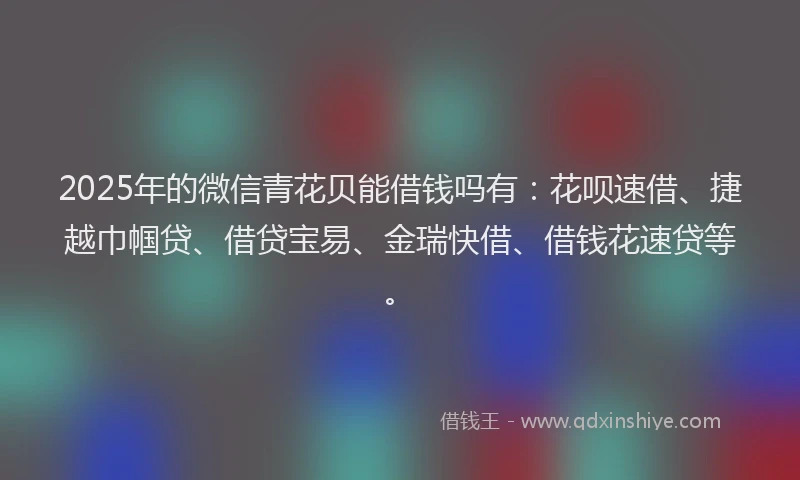 2025年的微信青花贝能借钱吗有：花呗速借、捷越巾帼贷、借贷宝易、金瑞快借、借钱花速贷等。