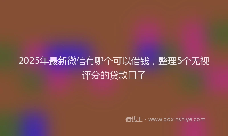 2025年最新微信有哪个可以借钱，整理5个无视评分的贷款口子