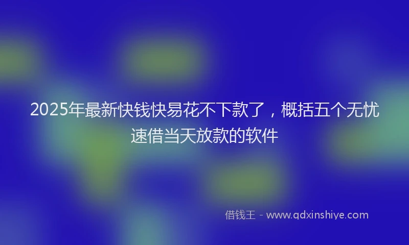 2025年最新快钱快易花不下款了，概括五个无忧速借当天放款的软件