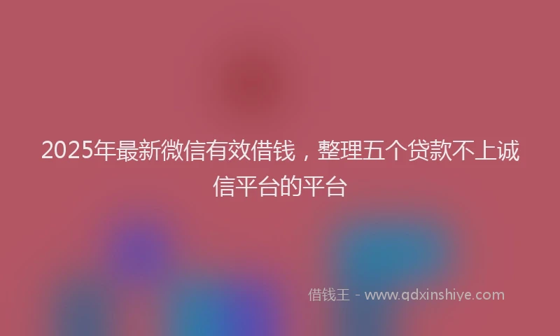 2025年最新微信有效借钱，整理五个贷款不上诚信平台的平台