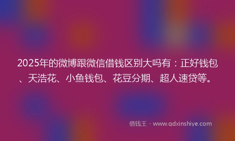 2025年的微博跟微信借钱区别大吗有：正好钱包、天浩花、小鱼钱包、花豆分期、超人速贷等。