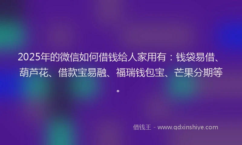 2025年的微信如何借钱给人家用有：钱袋易借、葫芦花、借款宝易融、福瑞钱包宝、芒果分期等。