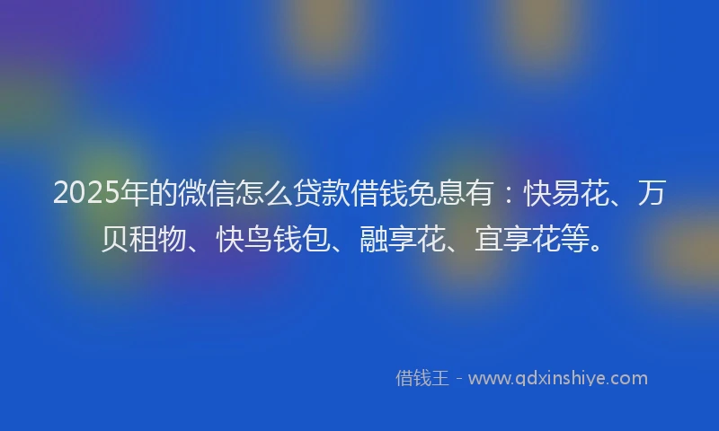 2025年的微信怎么贷款借钱免息有：快易花、万贝租物、快鸟钱包、融享花、宜享花等。