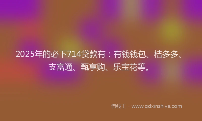 2025年的必下714贷款有：有钱钱包、桔多多、支富通、甄享购、乐宝花等。