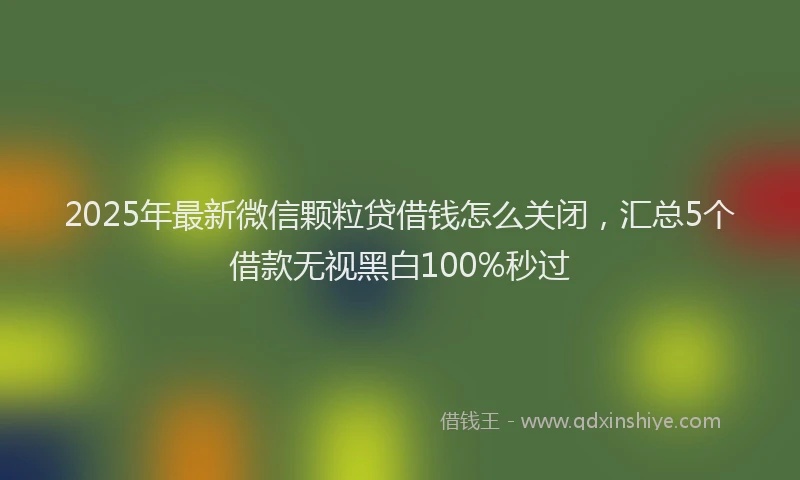 2025年最新微信颗粒贷借钱怎么关闭，汇总5个借款无视黑白100%秒过