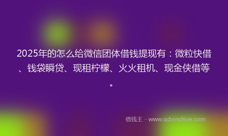 2025年的怎么给微信团体借钱提现有：微粒快借、钱袋瞬贷、现租柠檬、火火租机、现金侠借等。