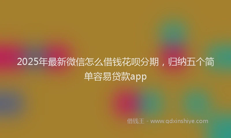 2025年最新微信怎么借钱花呗分期，归纳五个简单容易贷款app