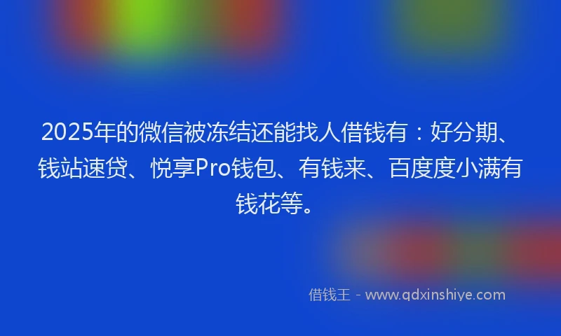 2025年的微信被冻结还能找人借钱有：好分期、钱站速贷、悦享Pro钱包、有钱来、百度度小满有钱花等。